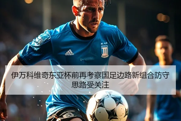 伊万科维奇东亚杯前再考察国足边路新组合防守思路受关注