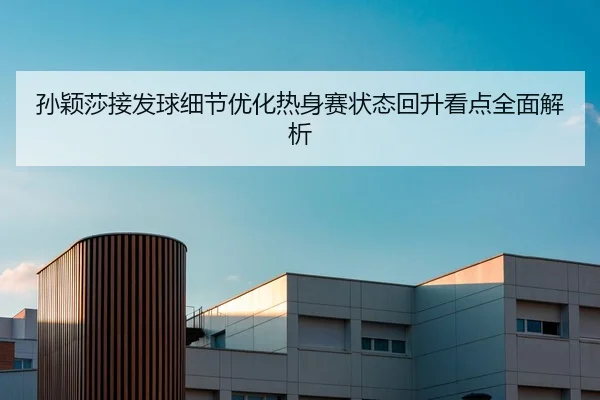 孙颖莎接发球细节优化热身赛状态回升看点全面解析