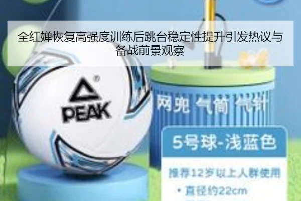 全红婵恢复高强度训练后跳台稳定性提升引发热议与备战前景观察