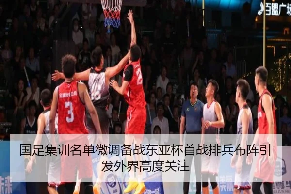 国足集训名单微调备战东亚杯首战排兵布阵引发外界高度关注