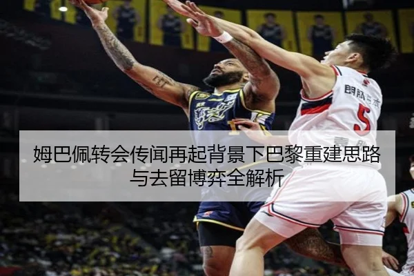 姆巴佩转会传闻再起背景下巴黎重建思路与去留博弈全解析