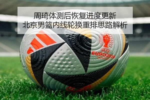 周琦体测后恢复进度更新 北京男篮内线轮换重排思路解析