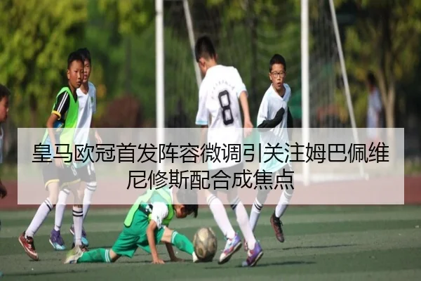 皇马欧冠首发阵容微调引关注姆巴佩维尼修斯配合成焦点