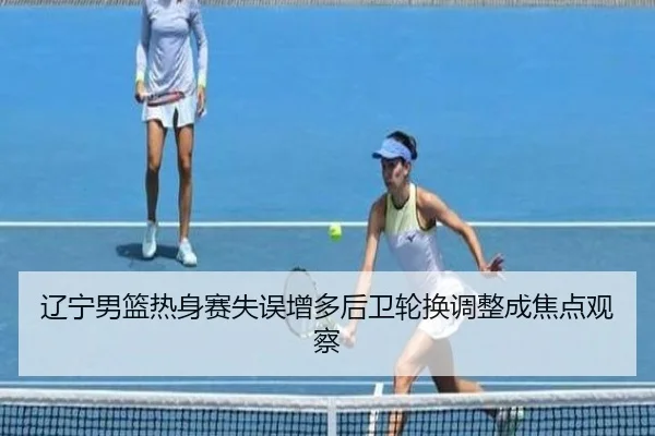 辽宁男篮热身赛失误增多后卫轮换调整成焦点观察
